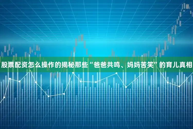 股票配资怎么操作的揭秘那些“爸爸共鸣、妈妈苦笑”的育儿真相