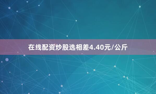 在线配资炒股选相差4.40元/公斤
