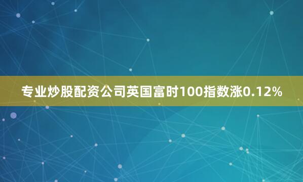 专业炒股配资公司英国富时100指数涨0.12%