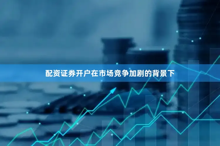 配资证券开户在市场竞争加剧的背景下