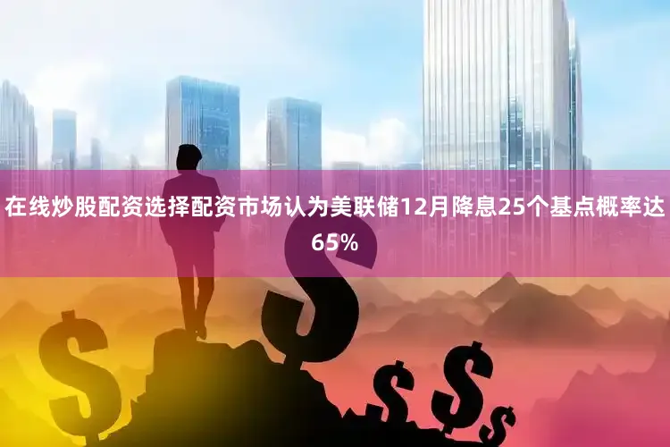 在线炒股配资选择配资市场认为美联储12月降息25个基点概率达65%