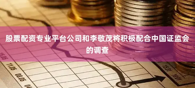 股票配资专业平台公司和李敬茂将积极配合中国证监会的调查
