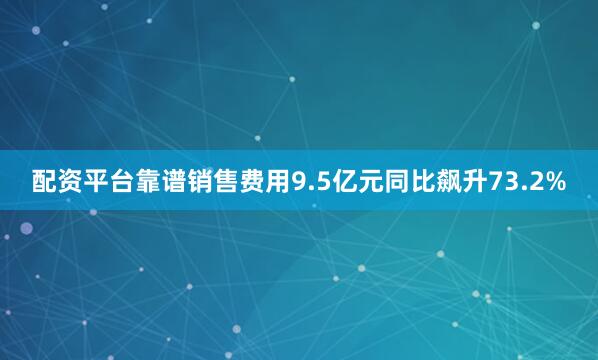 配资平台靠谱销售费用9.5亿元同比飙升73.2%
