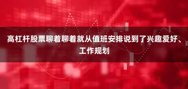 高杠杆股票聊着聊着就从值班安排说到了兴趣爱好、工作规划